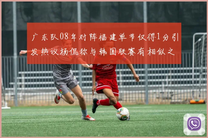 广东队08年对阵福建单节仅得1分引发热议杨侃称与韩国联赛有相似之处