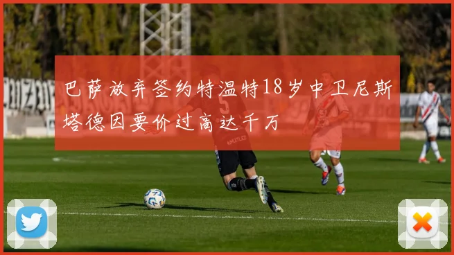 巴萨放弃签约特温特18岁中卫尼斯塔德因要价过高达千万