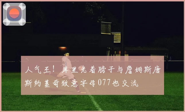 人气王！库里光着膀子与詹姆斯唐斯约基奇致意字母077也交流