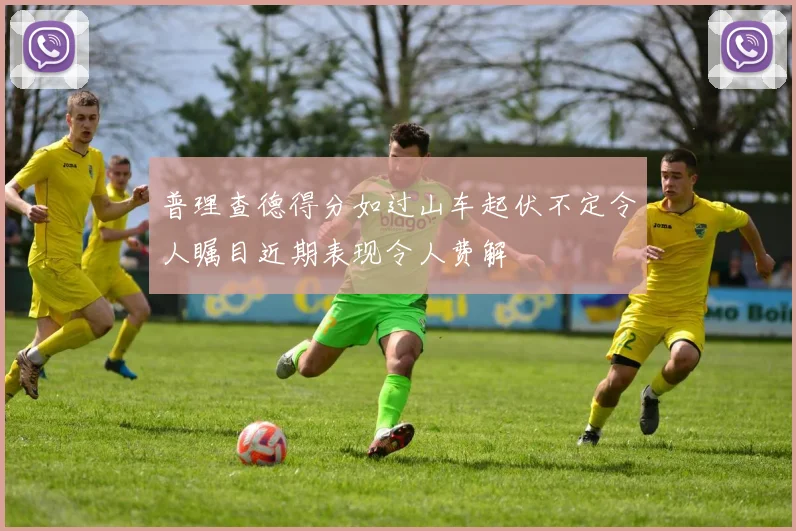 普理查德得分如过山车起伏不定令人瞩目近期表现令人费解