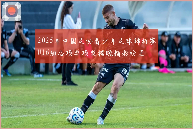 2025年中国足协青少年足球锦标赛U16组各项单项奖揭晓精彩纷呈