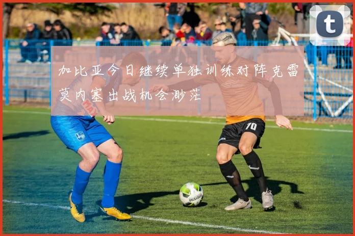 加比亚今日继续单独训练对阵克雷莫内塞出战机会渺茫