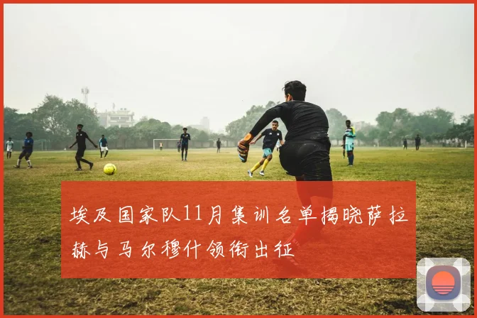 埃及国家队11月集训名单揭晓萨拉赫与马尔穆什领衔出征