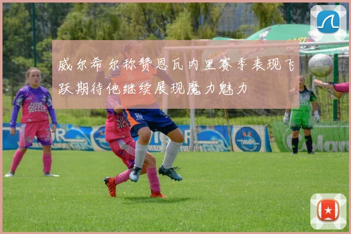 威尔希尔称赞恩瓦内里赛季表现飞跃期待他继续展现魔力魅力