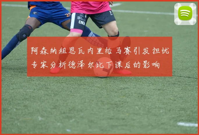 阿森纳租恩瓦内里给马赛引发担忧专家分析德泽尔比下课后的影响