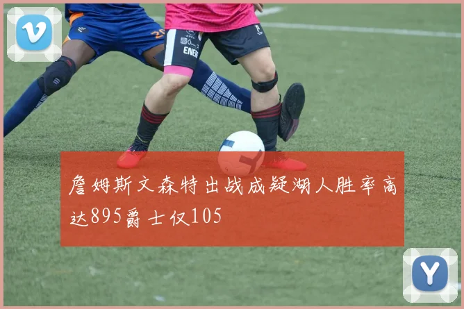 詹姆斯文森特出战成疑湖人胜率高达895爵士仅105
