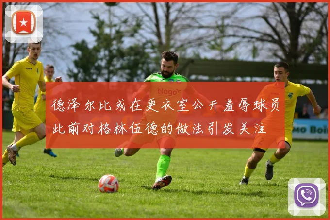 德泽尔比或在更衣室公开羞辱球员此前对格林伍德的做法引发关注