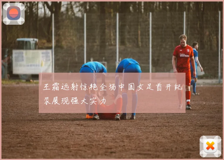 王霜远射惊艳全场中国女足首开纪录展现强大实力