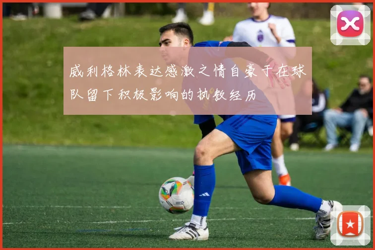 威利格林表达感激之情自豪于在球队留下积极影响的执教经历