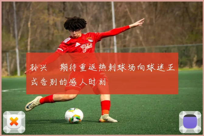 孙兴慜期待重返热刺球场向球迷正式告别的感人时刻