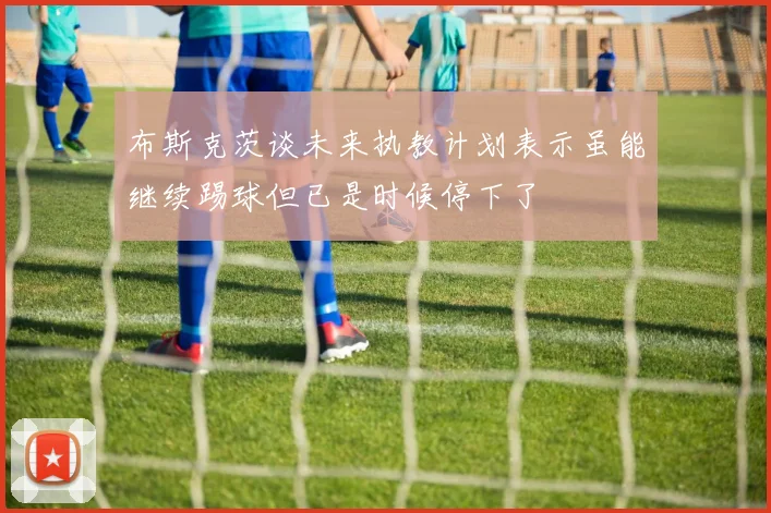 布斯克茨谈未来执教计划表示虽能继续踢球但已是时候停下了