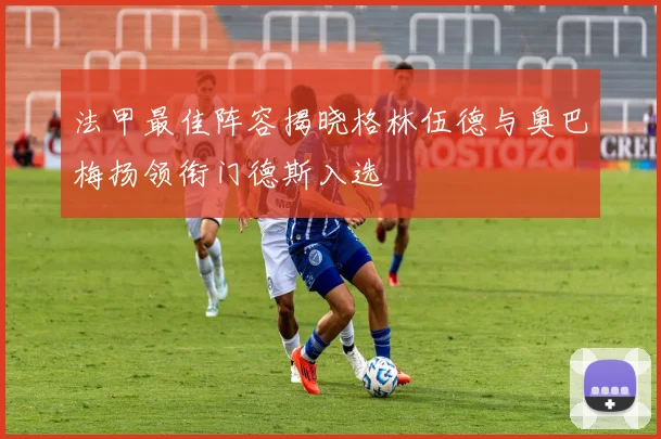 法甲最佳阵容揭晓格林伍德与奥巴梅扬领衔门德斯入选