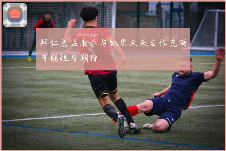 拜仁总监表示与凯恩未来合作充满可能性与期待