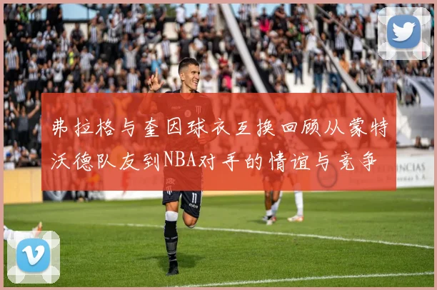弗拉格与奎因球衣互换回顾从蒙特沃德队友到NBA对手的情谊与竞争