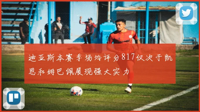 迪亚斯本赛季场均评分817仅次于凯恩和姆巴佩展现强大实力