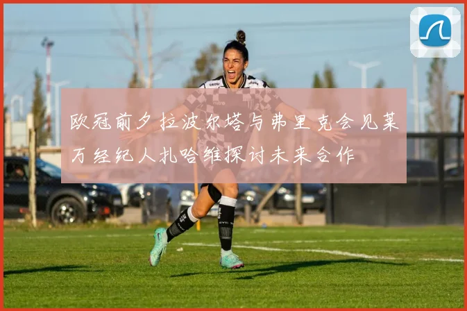 欧冠前夕拉波尔塔与弗里克会见莱万经纪人扎哈维探讨未来合作