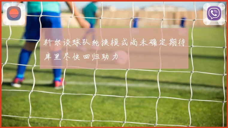 科尔谈球队轮换模式尚未确定期待库里尽快回归助力