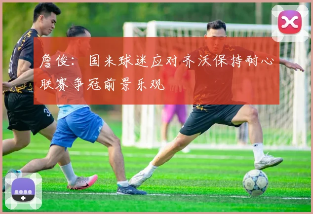 詹俊：国米球迷应对齐沃保持耐心联赛争冠前景乐观