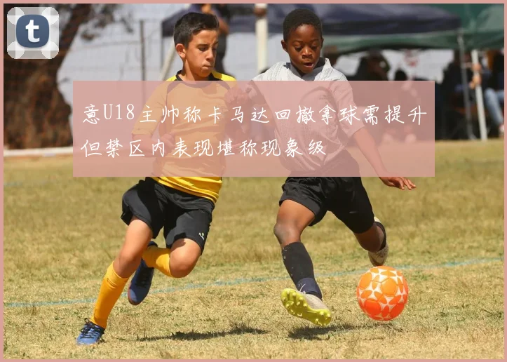 意U18主帅称卡马达回撤拿球需提升但禁区内表现堪称现象级