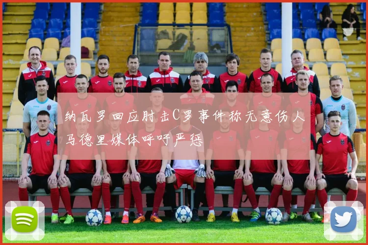 纳瓦罗回应肘击C罗事件称无意伤人马德里媒体呼吁严惩