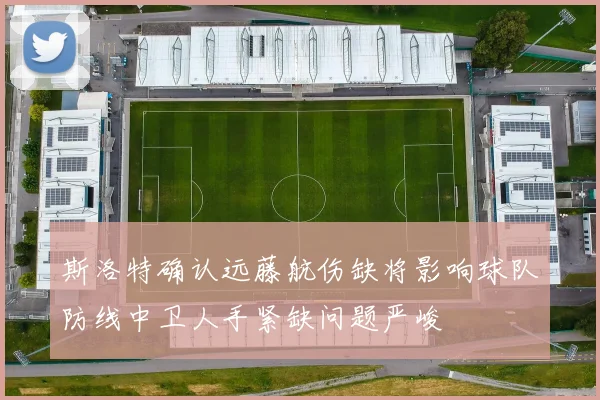 斯洛特确认远藤航伤缺将影响球队防线中卫人手紧缺问题严峻