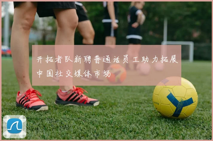 开拓者队新聘普通话员工助力拓展中国社交媒体市场