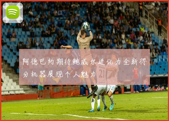 阿德巴约期待鲍威尔进化为全新得分机器展现个人魅力
