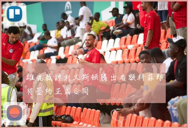 雄鹿裁掉利文斯顿腾出名额科菲即将签约正式合同