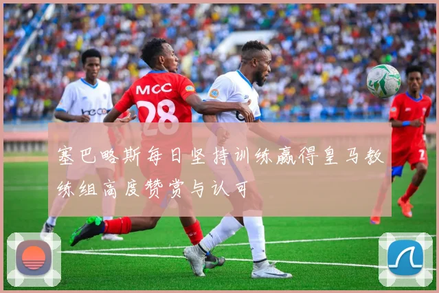 塞巴略斯每日坚持训练赢得皇马教练组高度赞赏与认可