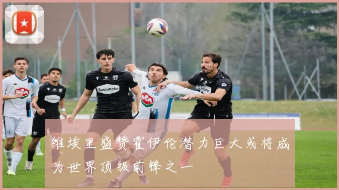 维埃里盛赞霍伊伦潜力巨大或将成为世界顶级前锋之一