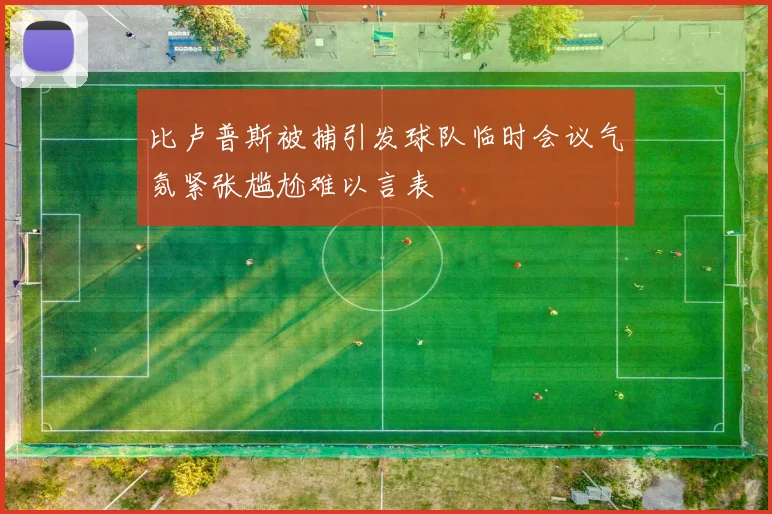 比卢普斯被捕引发球队临时会议气氛紧张尴尬难以言表