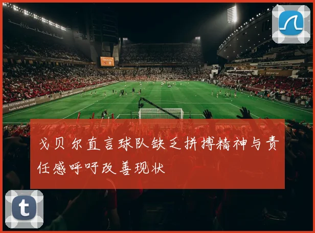 戈贝尔直言球队缺乏拼搏精神与责任感呼吁改善现状