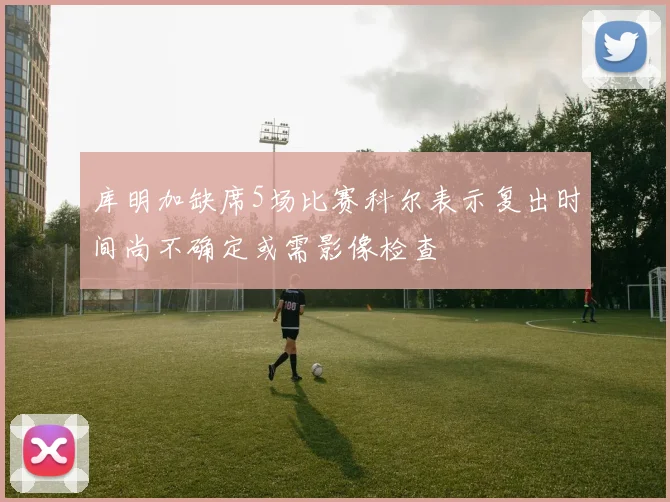 库明加缺席5场比赛科尔表示复出时间尚不确定或需影像检查