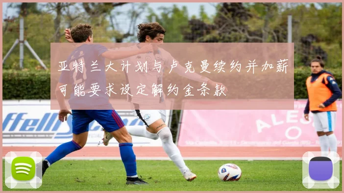 亚特兰大计划与卢克曼续约并加薪可能要求设定解约金条款