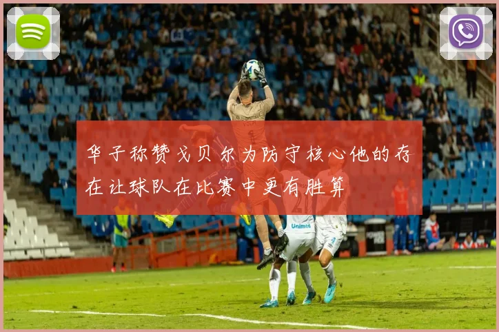 华子称赞戈贝尔为防守核心他的存在让球队在比赛中更有胜算