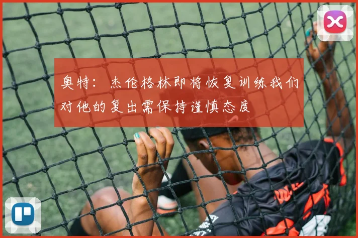 奥特：杰伦格林即将恢复训练我们对他的复出需保持谨慎态度